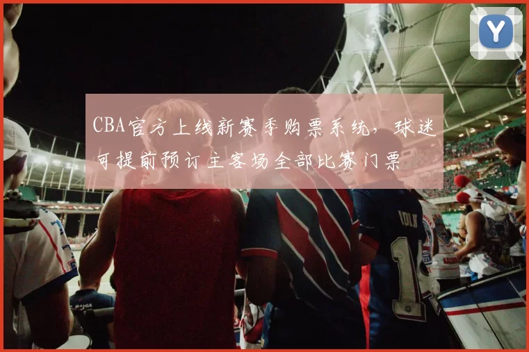 CBA官方上线新赛季购票系统，球迷可提前预订主客场全部比赛门票