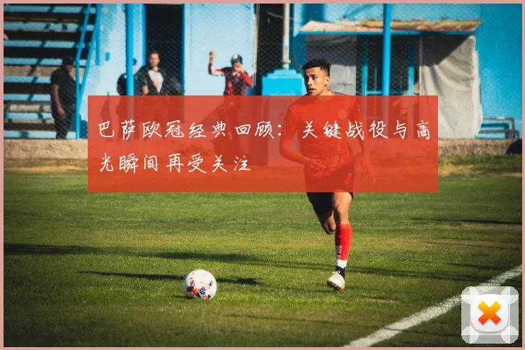 巴萨欧冠经典回顾：关键战役与高光瞬间再受关注