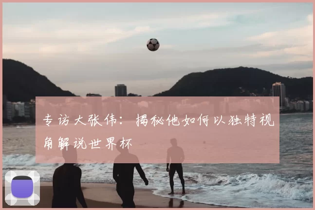 专访大张伟:揭秘他如何以独特视角解说世界杯