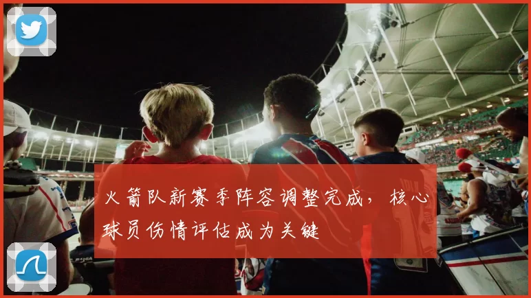 火箭队新赛季阵容调整完成，核心球员伤情评估成为关键