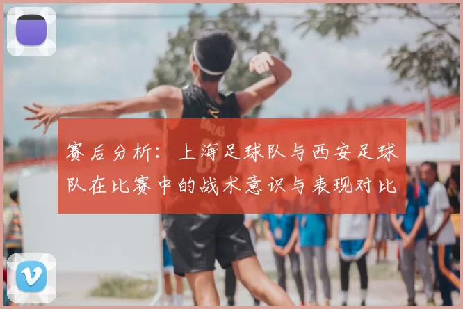 赛后分析：上海足球队与西安足球队在比赛中的战术意识与表现对比