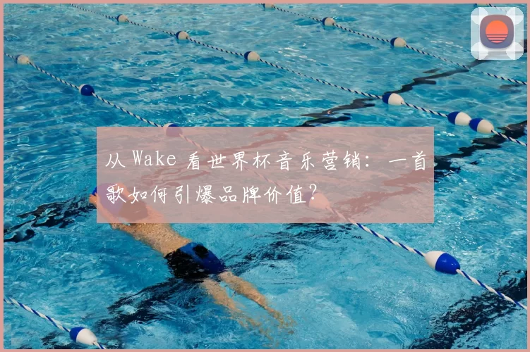从 Wake 看世界杯音乐营销：一首歌如何引爆品牌价值？