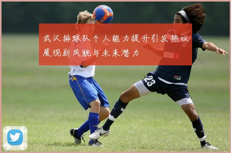 武汉排球队个人能力提升引发热议展现新风貌与未来潜力