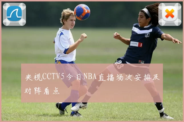 央视CCTV5今日NBA直播场次安排及对阵看点