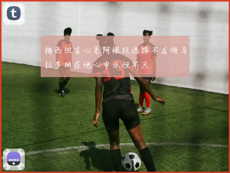 梅西坦言心系阿根廷选择不后悔马拉多纳在他心中永恒不灭