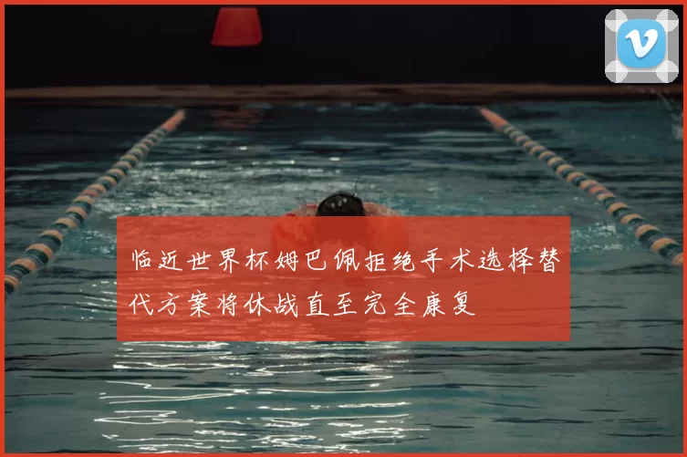 临近世界杯姆巴佩拒绝手术选择替代方案将休战直至完全康复
