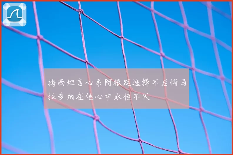 梅西坦言心系阿根廷选择不后悔马拉多纳在他心中永恒不灭