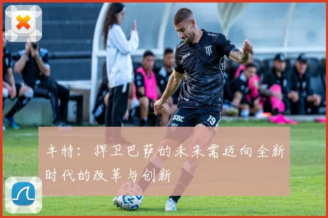 丰特：捍卫巴萨的未来需迈向全新时代的改革与创新