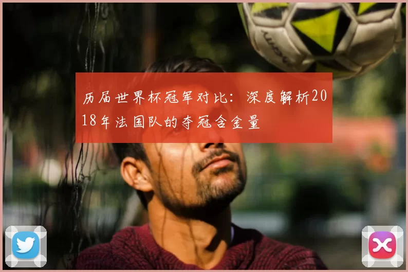 历届世界杯冠军对比:深度解析2018年法国队的夺冠含金量