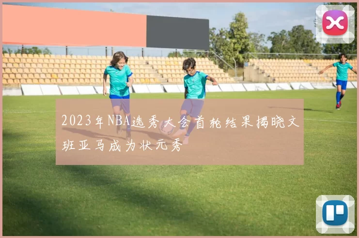 2023年NBA选秀大会首轮结果揭晓文班亚马成为状元秀