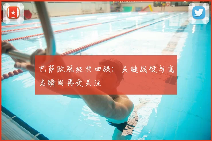 巴萨欧冠经典回顾：关键战役与高光瞬间再受关注