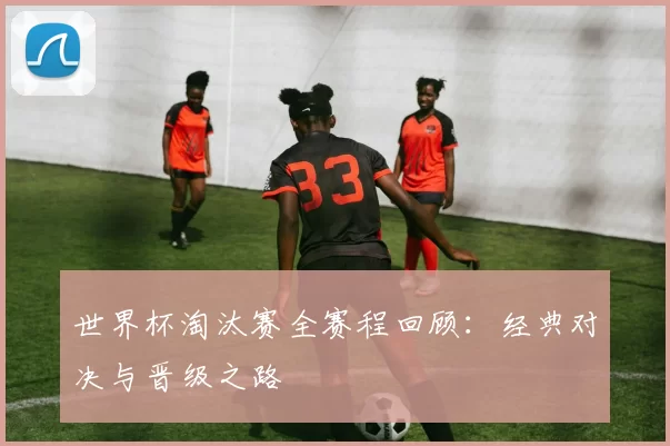 世界杯淘汰赛全赛程回顾：经典对决与晋级之路