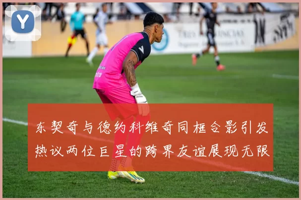 东契奇与德约科维奇同框合影引发热议两位巨星的跨界友谊展现无限魅力