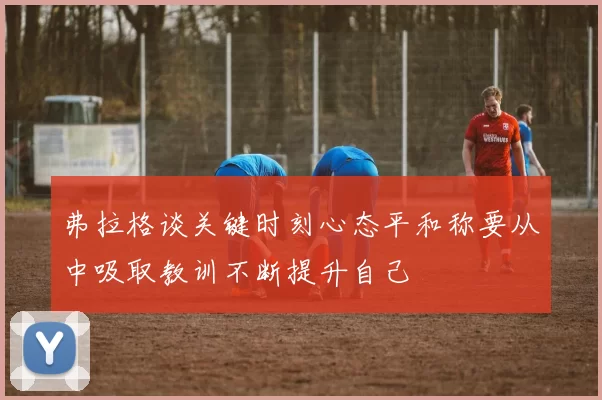 弗拉格谈关键时刻心态平和称要从中吸取教训不断提升自己