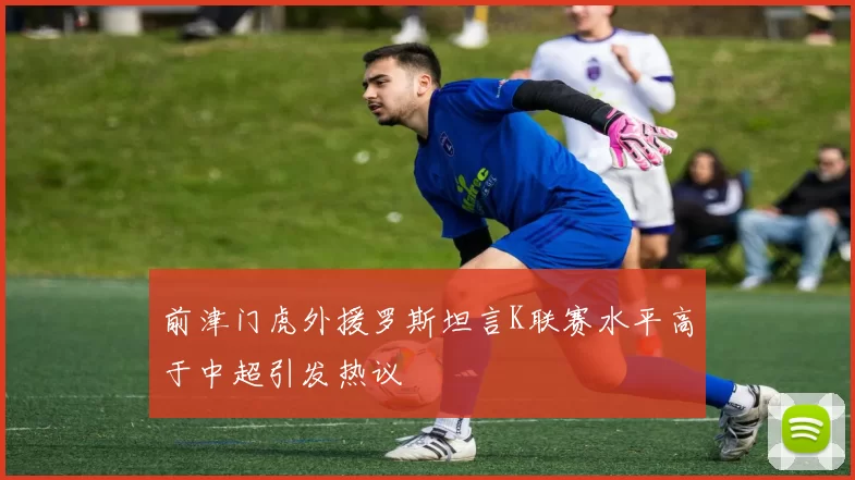 前津门虎外援罗斯坦言K联赛水平高于中超引发热议