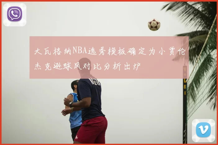 大瓦格纳NBA选秀模板确定为小贾伦杰克逊球风对比分析出炉