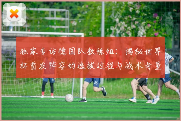 独家专访德国队教练组:揭秘世界杯首发阵容的选拔过程与战术考量