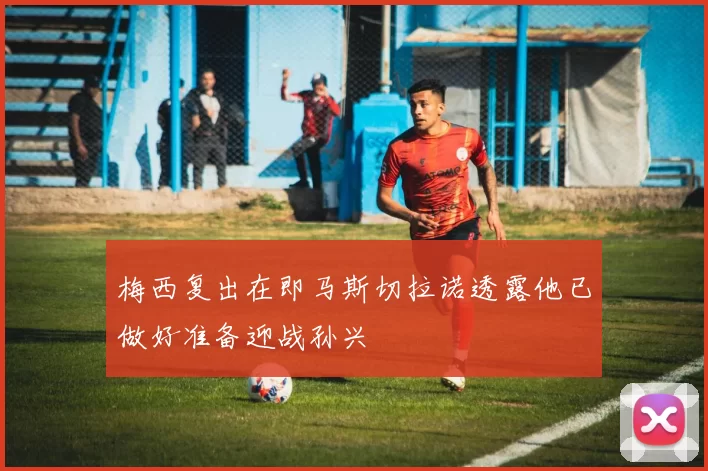 梅西复出在即马斯切拉诺透露他已做好准备迎战孙兴慜