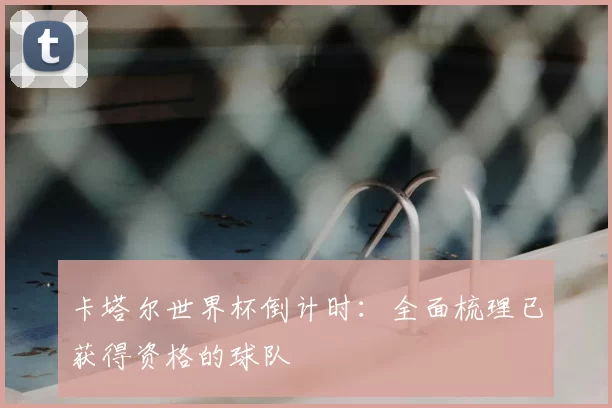 卡塔尔世界杯倒计时：全面梳理已获得资格的球队