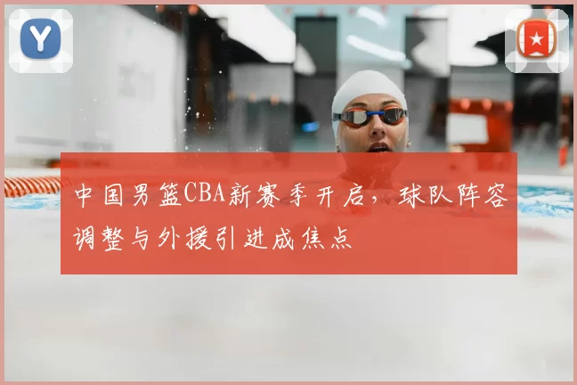 中国男篮CBA新赛季开启，球队阵容调整与外援引进成焦点