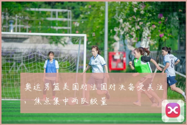 奥运男篮美国对法国对决备受关注，焦点集中两队较量