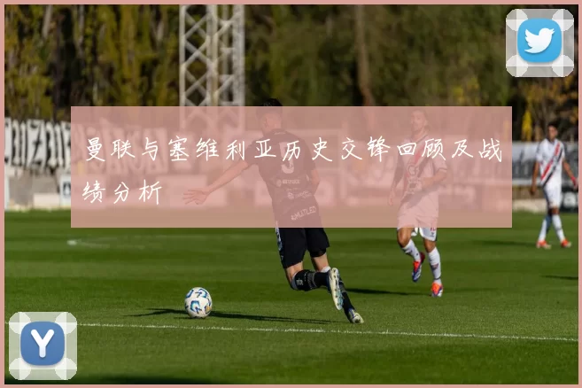 曼联与塞维利亚历史交锋回顾及战绩分析
