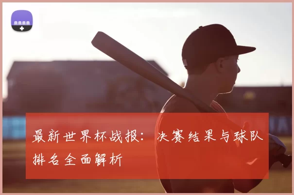最新世界杯战报：决赛结果与球队排名全面解析
