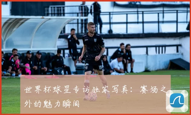 世界杯球星专访独家写真：赛场之外的魅力瞬间