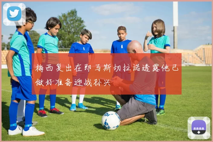 梅西复出在即马斯切拉诺透露他已做好准备迎战孙兴慜