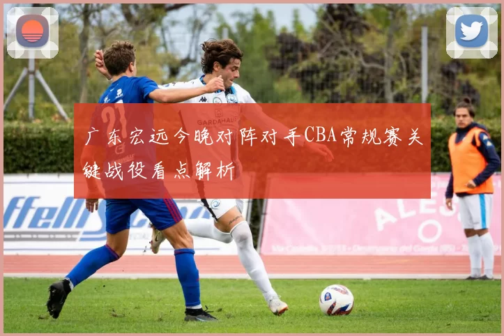广东宏远今晚对阵对手CBA常规赛关键战役看点解析