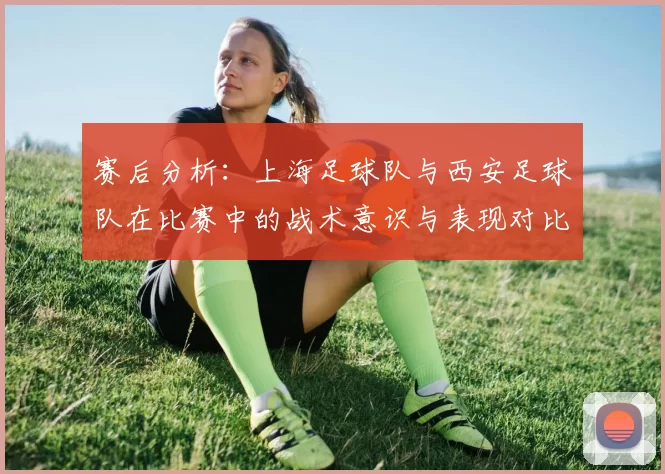 赛后分析：上海足球队与西安足球队在比赛中的战术意识与表现对比