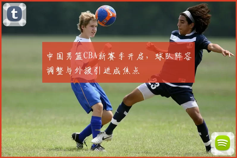 中国男篮CBA新赛季开启，球队阵容调整与外援引进成焦点