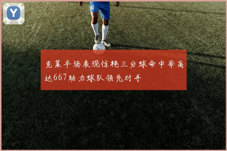 克莱半场表现惊艳三分球命中率高达667助力球队领先对手