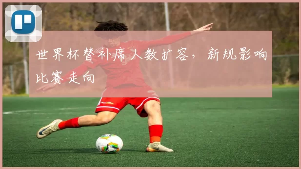 世界杯替补席人数扩容,新规影响比赛走向