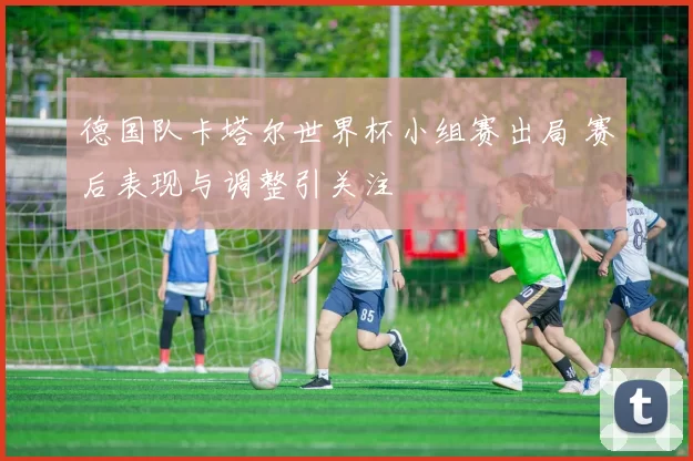 德国队卡塔尔世界杯小组赛出局 赛后表现与调整引关注