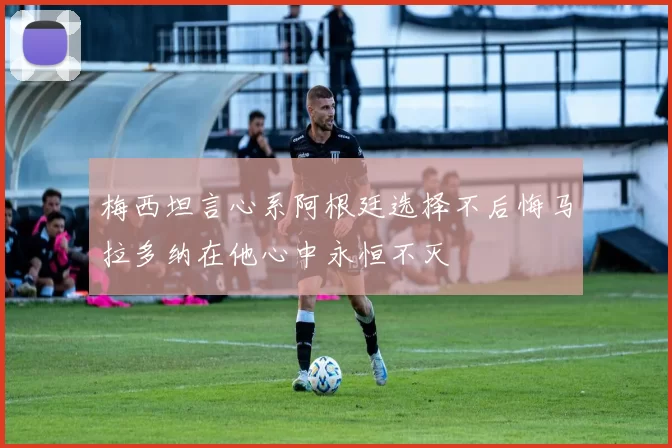 梅西坦言心系阿根廷选择不后悔马拉多纳在他心中永恒不灭