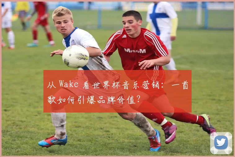 从 Wake 看世界杯音乐营销：一首歌如何引爆品牌价值？