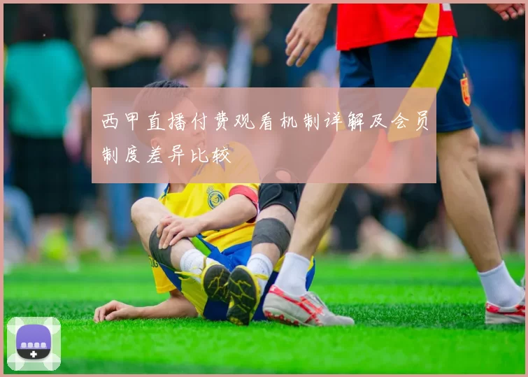 西甲直播付费观看机制详解及会员制度差异比较