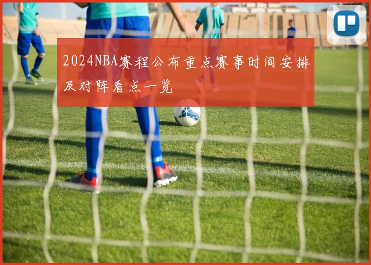2024NBA赛程公布重点赛事时间安排及对阵看点一览