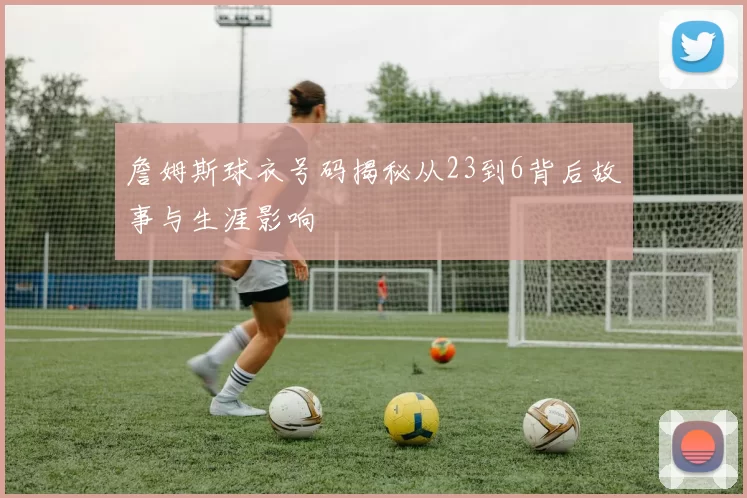 詹姆斯球衣号码揭秘从23到6背后故事与生涯影响