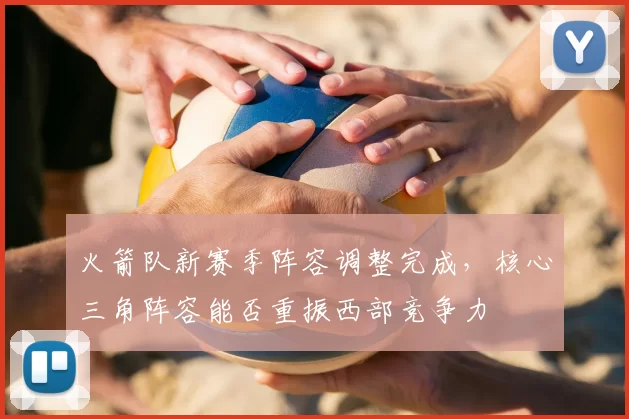 火箭队新赛季阵容调整完成，核心三角阵容能否重振西部竞争力