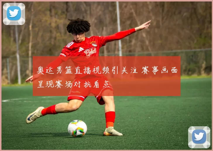 奥运男篮直播视频引关注 赛事画面呈现赛场对抗看点